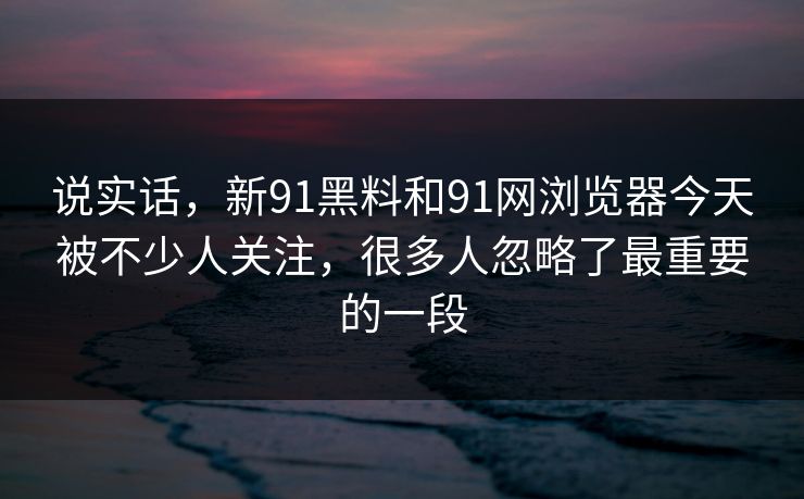 说实话，新91黑料和91网浏览器今天被不少人关注，很多人忽略了最重要的一段