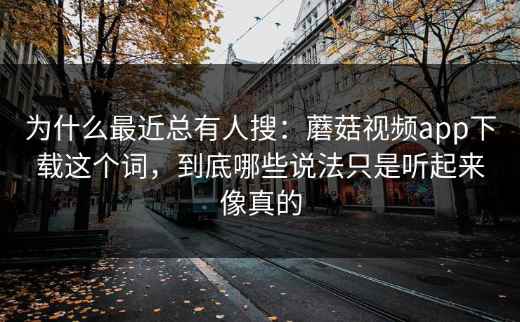 为什么最近总有人搜：蘑菇视频app下载这个词，到底哪些说法只是听起来像真的