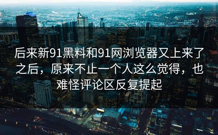 后来新91黑料和91网浏览器又上来了之后，原来不止一个人这么觉得，也难怪评论区反复提起