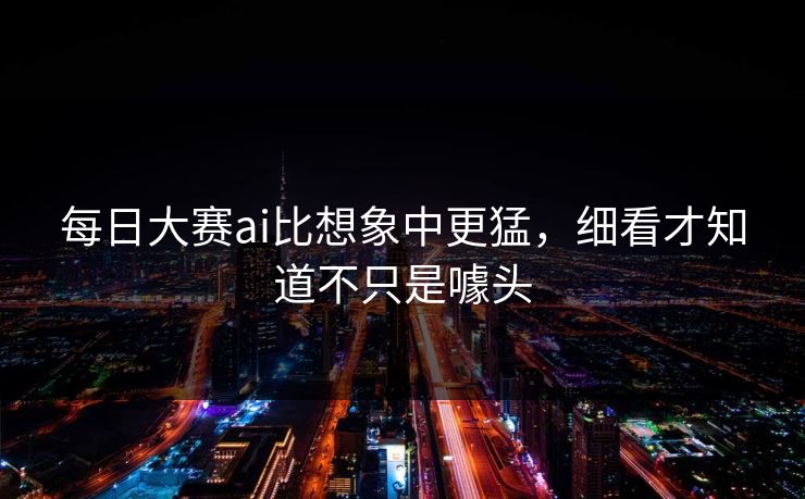 每日大赛ai比想象中更猛，细看才知道不只是噱头