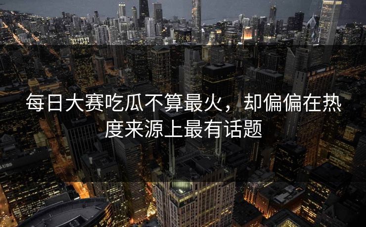 每日大赛吃瓜不算最火，却偏偏在热度来源上最有话题