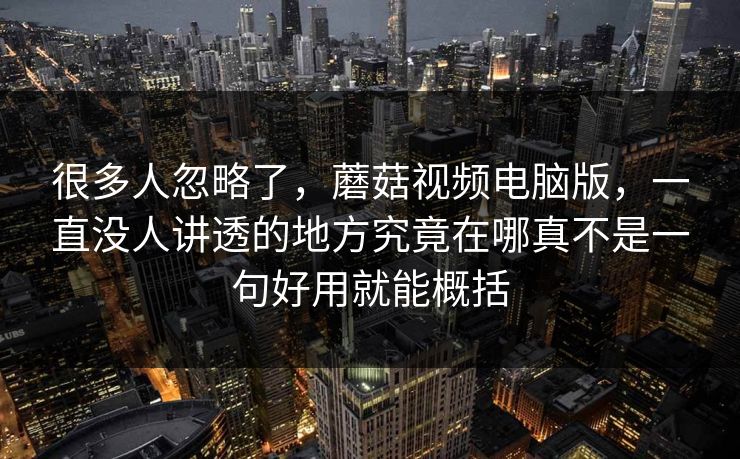 很多人忽略了，蘑菇视频电脑版，一直没人讲透的地方究竟在哪真不是一句好用就能概括