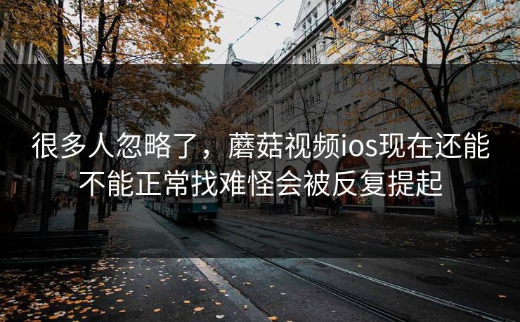 很多人忽略了，蘑菇视频ios现在还能不能正常找难怪会被反复提起