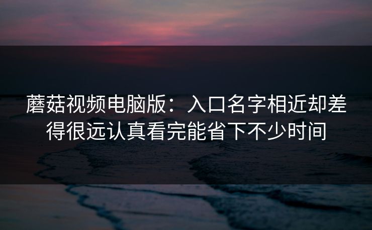 蘑菇视频电脑版：入口名字相近却差得很远认真看完能省下不少时间
