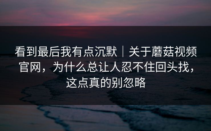 看到最后我有点沉默｜关于蘑菇视频官网，为什么总让人忍不住回头找，这点真的别忽略