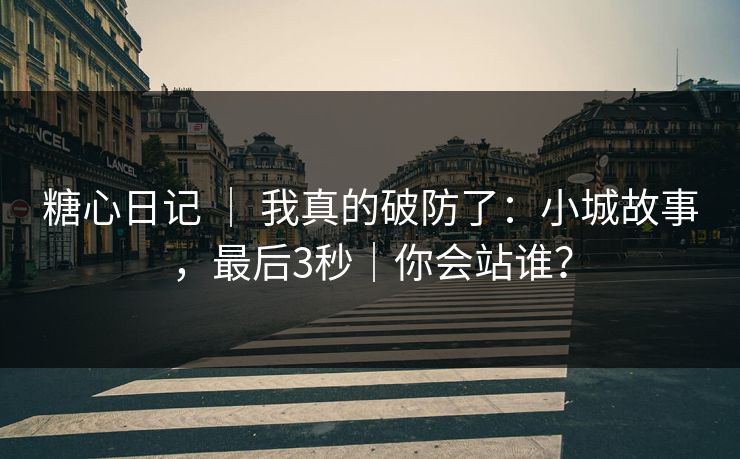 糖心日记 ｜ 我真的破防了：小城故事，最后3秒｜你会站谁？