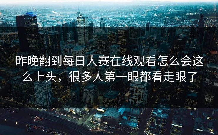 昨晚翻到每日大赛在线观看怎么会这么上头，很多人第一眼都看走眼了
