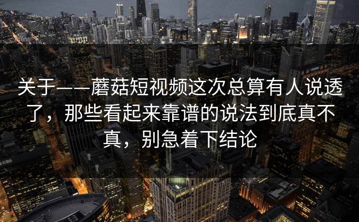 关于——蘑菇短视频这次总算有人说透了，那些看起来靠谱的说法到底真不真，别急着下结论