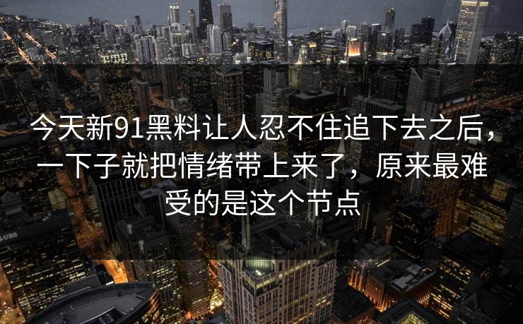 今天新91黑料让人忍不住追下去之后，一下子就把情绪带上来了，原来最难受的是这个节点