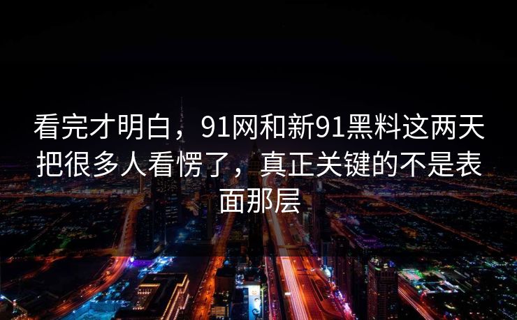 看完才明白，91网和新91黑料这两天把很多人看愣了，真正关键的不是表面那层