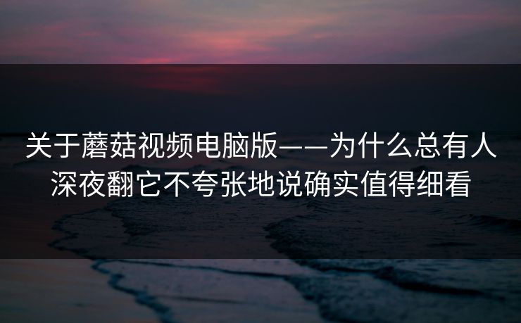 关于蘑菇视频电脑版——为什么总有人深夜翻它不夸张地说确实值得细看