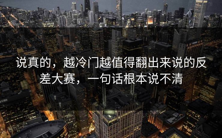 说真的，越冷门越值得翻出来说的反差大赛，一句话根本说不清