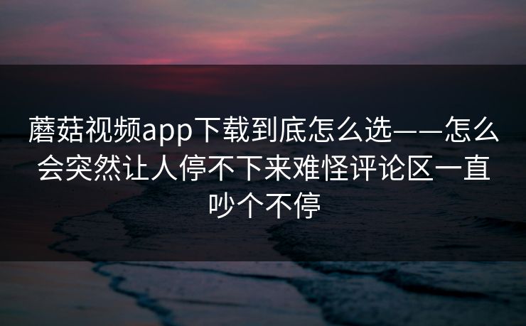 蘑菇视频app下载到底怎么选——怎么会突然让人停不下来难怪评论区一直吵个不停