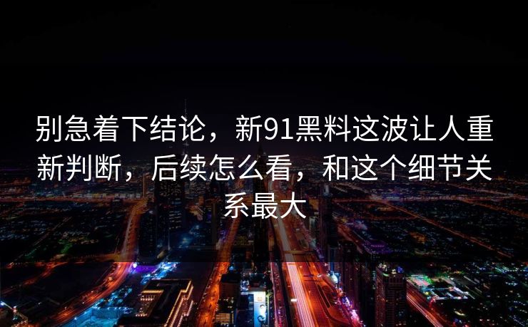 别急着下结论，新91黑料这波让人重新判断，后续怎么看，和这个细节关系最大