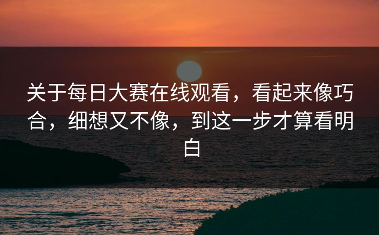 关于每日大赛在线观看，看起来像巧合，细想又不像，到这一步才算看明白