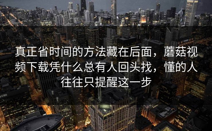 真正省时间的方法藏在后面，蘑菇视频下载凭什么总有人回头找，懂的人往往只提醒这一步