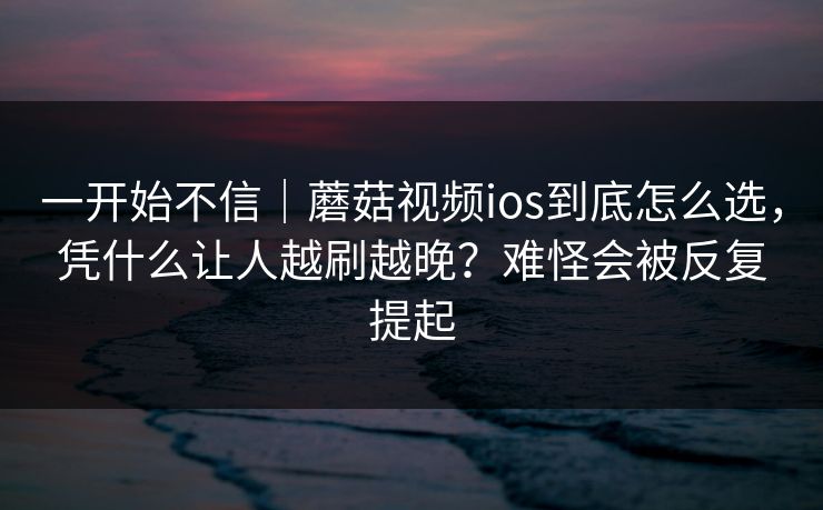 一开始不信｜蘑菇视频ios到底怎么选，凭什么让人越刷越晚？难怪会被反复提起