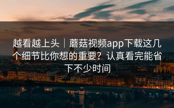 越看越上头｜蘑菇视频app下载这几个细节比你想的重要？认真看完能省下不少时间