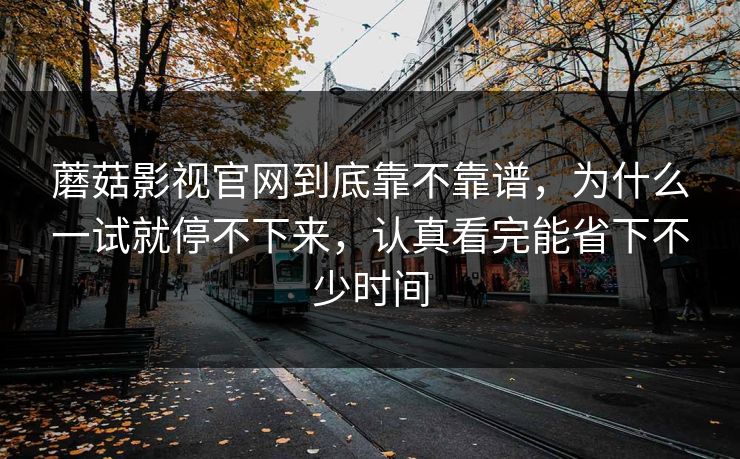 蘑菇影视官网到底靠不靠谱，为什么一试就停不下来，认真看完能省下不少时间