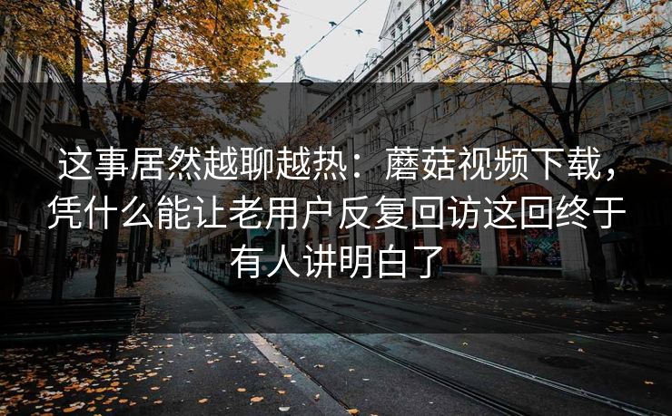 这事居然越聊越热：蘑菇视频下载，凭什么能让老用户反复回访这回终于有人讲明白了