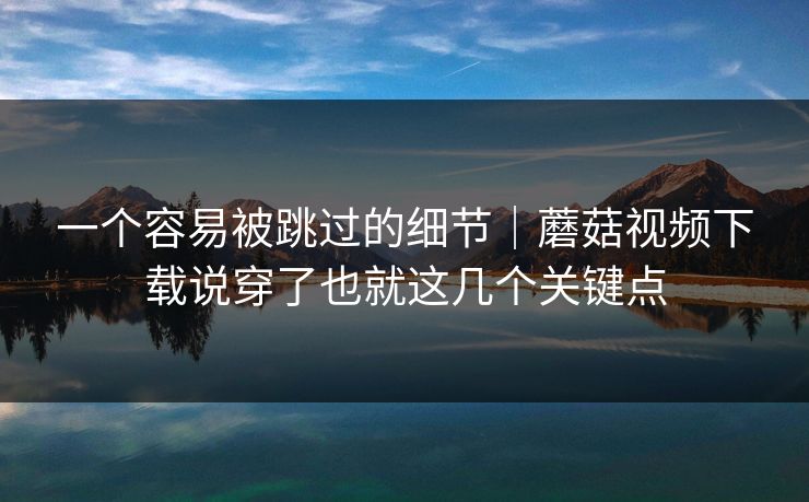 一个容易被跳过的细节｜蘑菇视频下载说穿了也就这几个关键点