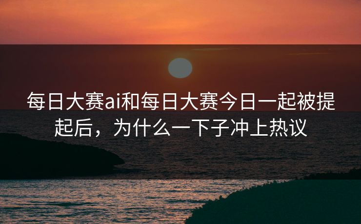 每日大赛ai和每日大赛今日一起被提起后，为什么一下子冲上热议