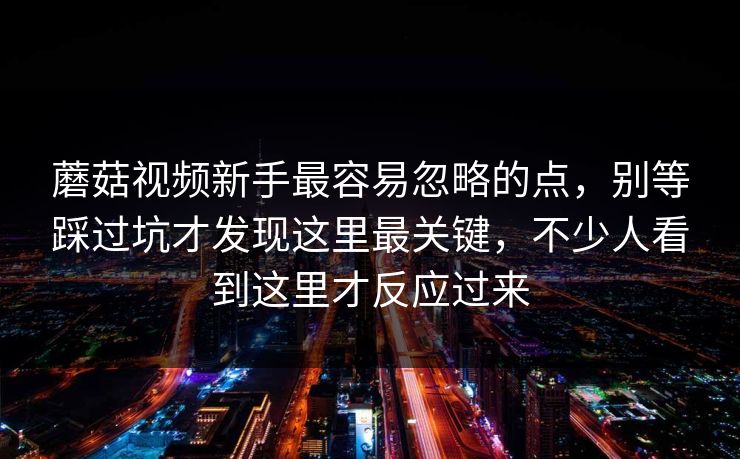 蘑菇视频新手最容易忽略的点，别等踩过坑才发现这里最关键，不少人看到这里才反应过来