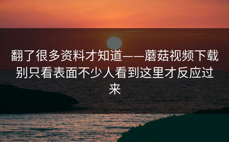 翻了很多资料才知道——蘑菇视频下载别只看表面不少人看到这里才反应过来