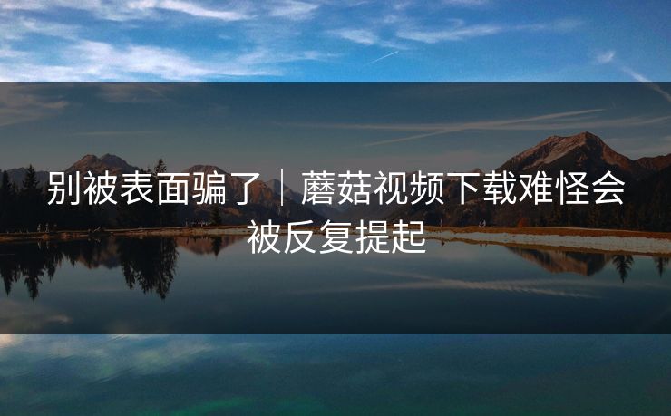 别被表面骗了｜蘑菇视频下载难怪会被反复提起