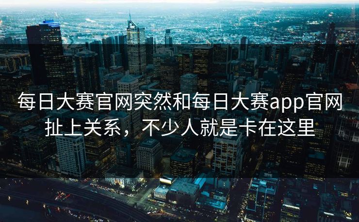 每日大赛官网突然和每日大赛app官网扯上关系，不少人就是卡在这里
