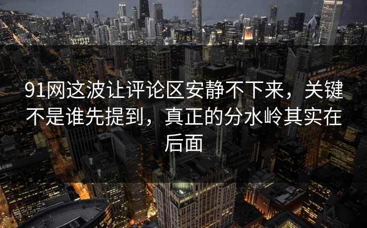 91网这波让评论区安静不下来，关键不是谁先提到，真正的分水岭其实在后面
