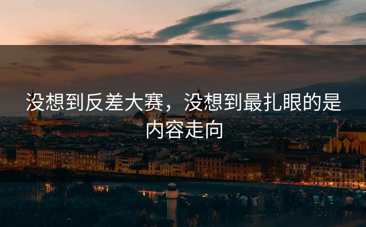 没想到反差大赛，没想到最扎眼的是内容走向