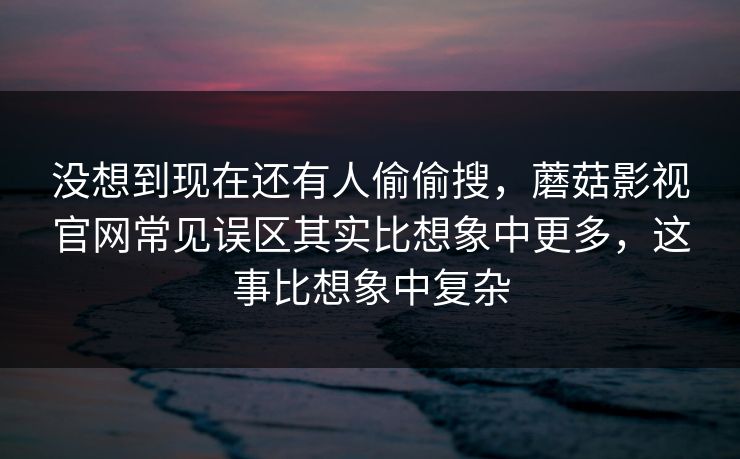 没想到现在还有人偷偷搜，蘑菇影视官网常见误区其实比想象中更多，这事比想象中复杂