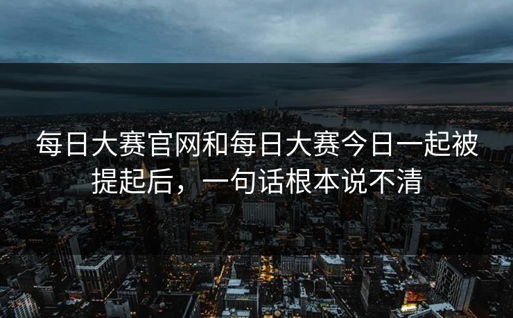 每日大赛官网和每日大赛今日一起被提起后，一句话根本说不清