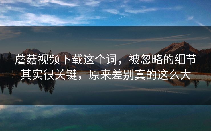 蘑菇视频下载这个词，被忽略的细节其实很关键，原来差别真的这么大