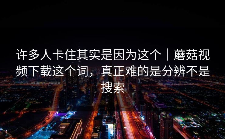 许多人卡住其实是因为这个｜蘑菇视频下载这个词，真正难的是分辨不是搜索