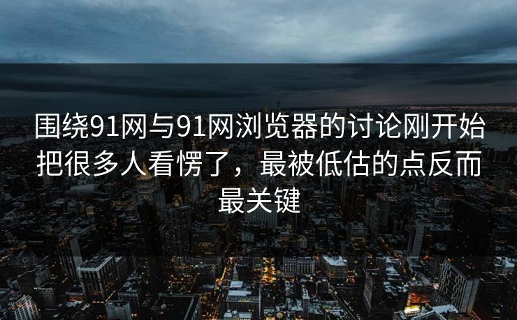 围绕91网与91网浏览器的讨论刚开始把很多人看愣了，最被低估的点反而最关键