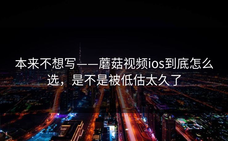 本来不想写——蘑菇视频ios到底怎么选，是不是被低估太久了