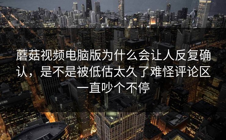 蘑菇视频电脑版为什么会让人反复确认，是不是被低估太久了难怪评论区一直吵个不停