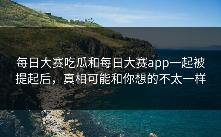 每日大赛吃瓜和每日大赛app一起被提起后，真相可能和你想的不太一样