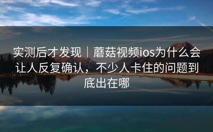 实测后才发现｜蘑菇视频ios为什么会让人反复确认，不少人卡住的问题到底出在哪