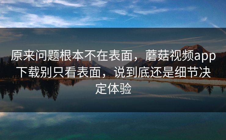 原来问题根本不在表面，蘑菇视频app下载别只看表面，说到底还是细节决定体验