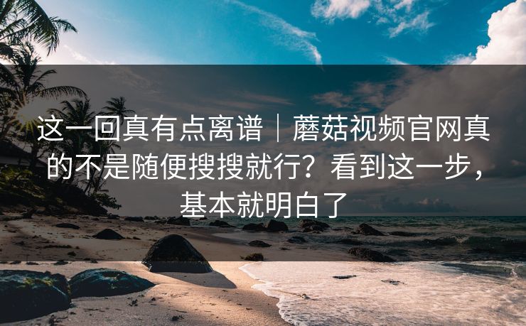 这一回真有点离谱｜蘑菇视频官网真的不是随便搜搜就行？看到这一步，基本就明白了