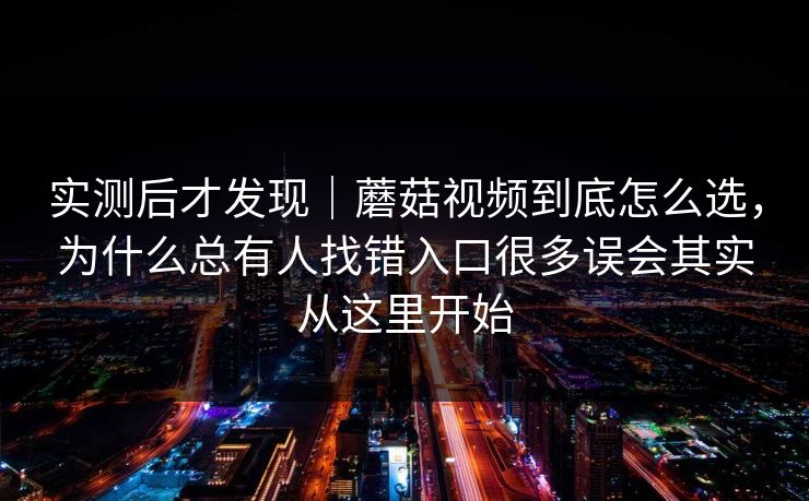 实测后才发现｜蘑菇视频到底怎么选，为什么总有人找错入口很多误会其实从这里开始