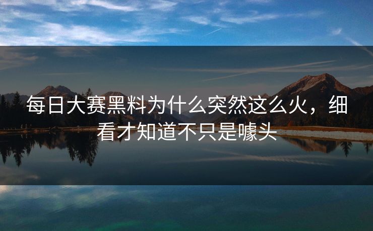 每日大赛黑料为什么突然这么火，细看才知道不只是噱头