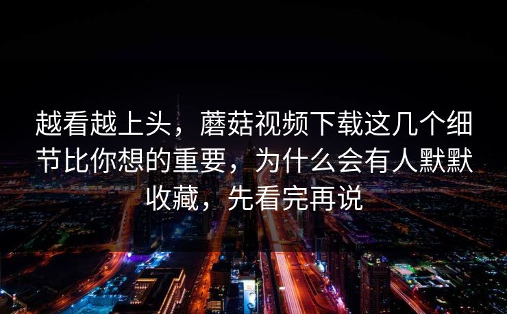 越看越上头，蘑菇视频下载这几个细节比你想的重要，为什么会有人默默收藏，先看完再说