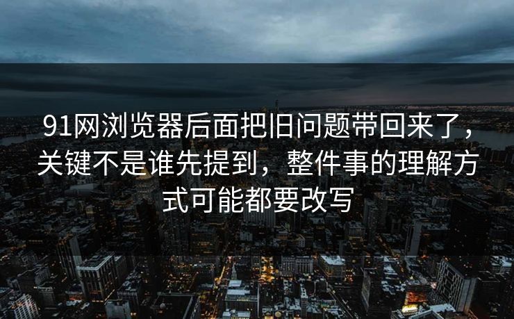 91网浏览器后面把旧问题带回来了，关键不是谁先提到，整件事的理解方式可能都要改写