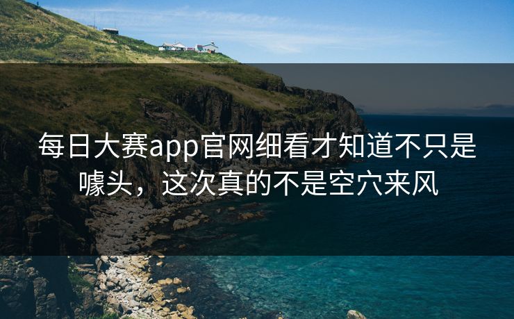 每日大赛app官网细看才知道不只是噱头，这次真的不是空穴来风