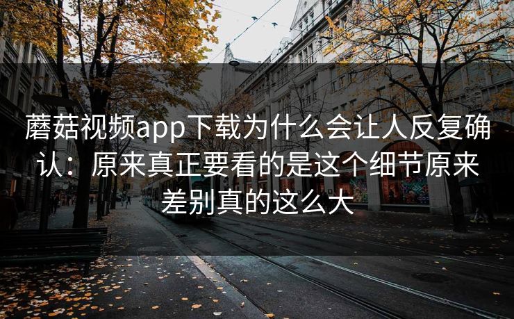 蘑菇视频app下载为什么会让人反复确认：原来真正要看的是这个细节原来差别真的这么大