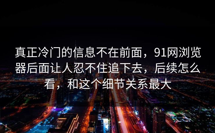 真正冷门的信息不在前面，91网浏览器后面让人忍不住追下去，后续怎么看，和这个细节关系最大